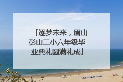 逐梦未来，眉山彭山二小六年级毕业典礼圆满礼成