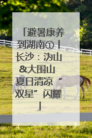 避暑康养到湖南①丨长沙：沩山&大围山 夏日清凉“双星”闪耀