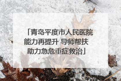 青岛平度市人民医院能力再提升 导师帮扶助力急危重症救治