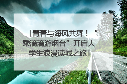 青春与海风共舞！“乘滴滴游烟台”开启大学生浪漫读城之旅