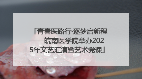 青春医路行·逐梦启新程——皖南医学院举办2025年文艺汇演暨艺术党课