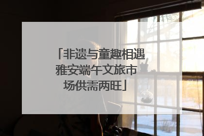 非遗与童趣相遇 雅安端午文旅市场供需两旺
