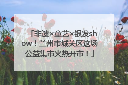 非遗×童艺×银发show！兰州市城关区这场公益集市火热开市！