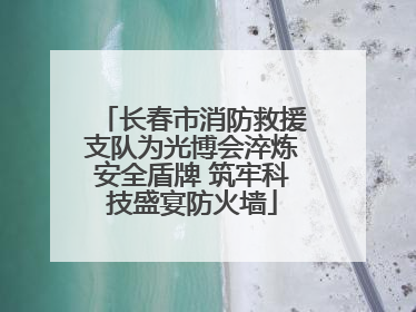 长春市消防救援支队为光博会淬炼安全盾牌 筑牢科技盛宴防火墙