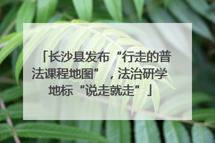 长沙县发布“行走的普法课程地图”，法治研学地标“说走就走”