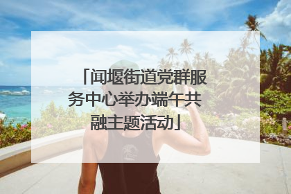 闻堰街道党群服务中心举办端午共融主题活动