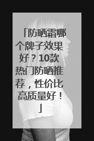 防晒霜哪个牌子效果好？10款热门防晒推荐，性价比高质量好！