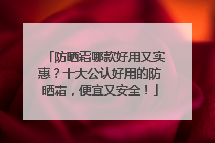 防晒霜哪款好用又实惠？十大公认好用的防晒霜，便宜又安全！