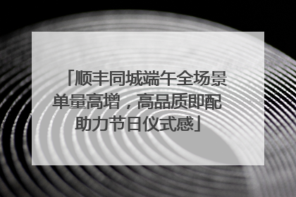 顺丰同城端午全场景单量高增，高品质即配助力节日仪式感