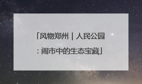 风物郑州｜人民公园：闹市中的生态宝藏