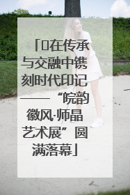 ﻿在传承与交融中镌刻时代印记——“皖韵徽风·师晶艺术展”圆满落幕