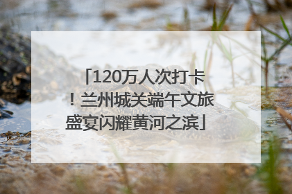 120万人次打卡！兰州城关端午文旅盛宴闪耀黄河之滨