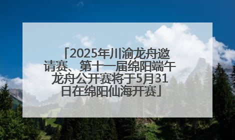 2025年川渝龙舟邀请赛、第十一届绵阳端午龙舟公开赛将于5月31日在绵阳仙海开赛