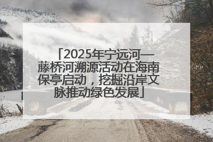 2025年宁远河—藤桥河溯源活动在海南保亭启动，挖掘沿岸文脉推动绿色发展