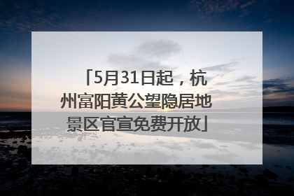 5月31日起，杭州富阳黄公望隐居地景区官宣免费开放