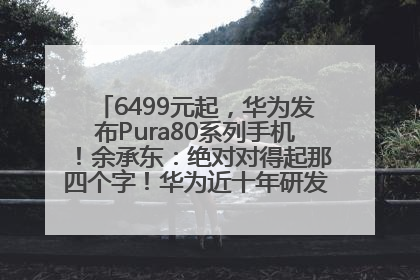 6499元起，华为发布Pura80系列手机！余承东：绝对对得起那四个字！华为近十年研发投入12490亿元