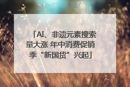 AI、非遗元素搜索量大涨 年中消费促销季“新国货”兴起