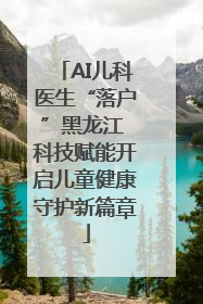AI儿科医生“落户”黑龙江 科技赋能开启儿童健康守护新篇章